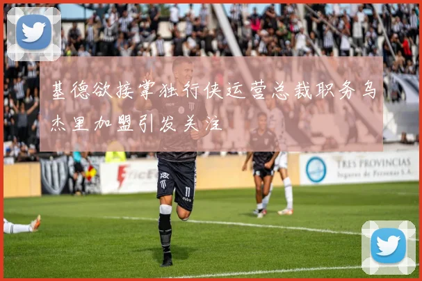 基德欲接掌独行侠运营总裁职务乌杰里加盟引发关注
