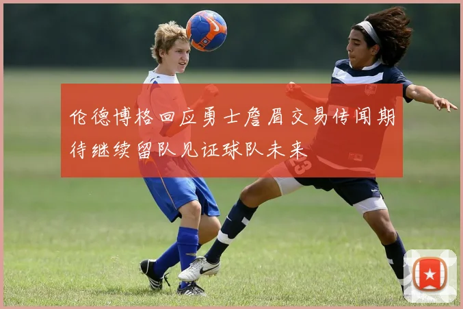 伦德博格回应勇士詹眉交易传闻期待继续留队见证球队未来