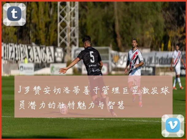 J罗赞安切洛蒂善于管理巨星激发球员潜力的独特魅力与智慧