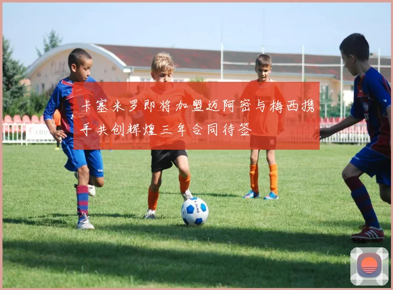 卡塞米罗即将加盟迈阿密与梅西携手共创辉煌三年合同待签