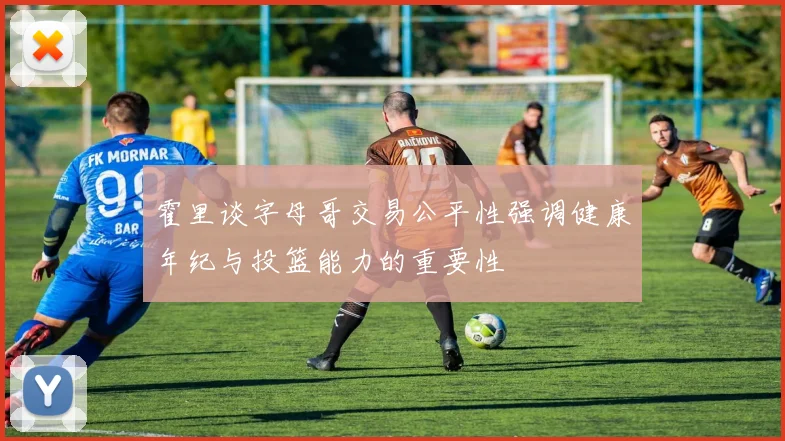 霍里谈字母哥交易公平性强调健康年纪与投篮能力的重要性