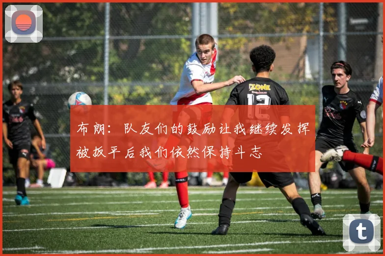 布朗：队友们的鼓励让我继续发挥被扳平后我们依然保持斗志