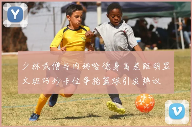 少林武僧与内姆哈德身高差距明显文班巧妙卡位争抢篮球引发热议