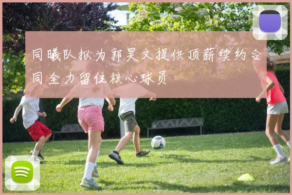 同曦队拟为郭昊文提供顶薪续约合同全力留住核心球员