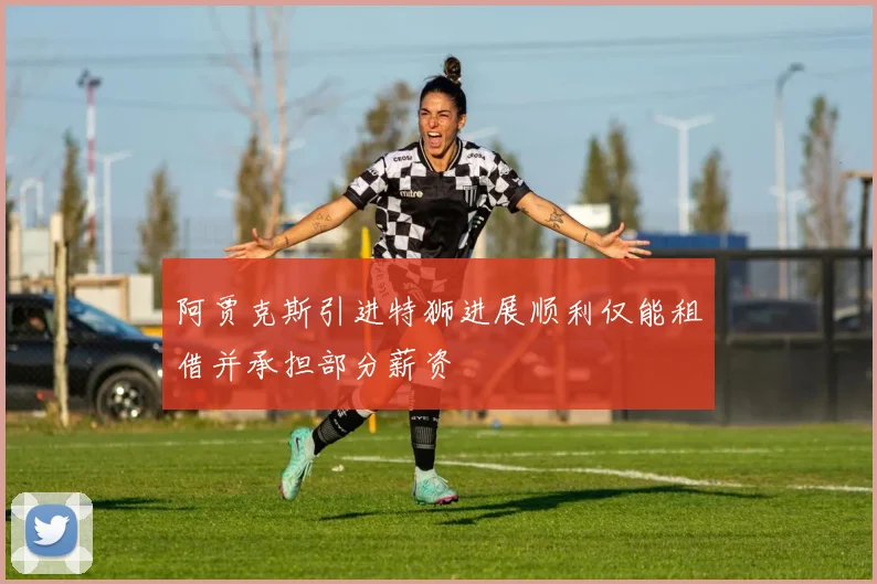 阿贾克斯引进特狮进展顺利仅能租借并承担部分薪资