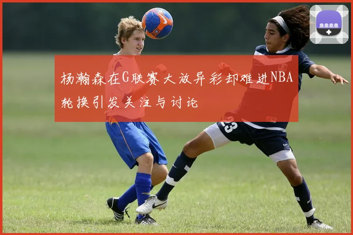 杨瀚森在G联赛大放异彩却难进NBA轮换引发关注与讨论