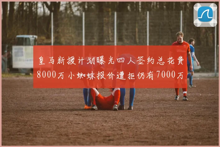 皇马新援计划曝光四人签约总花费8000万小蜘蛛报价遭拒仍有7000万预算