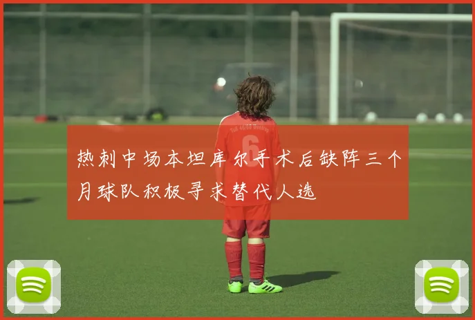热刺中场本坦库尔手术后缺阵三个月球队积极寻求替代人选