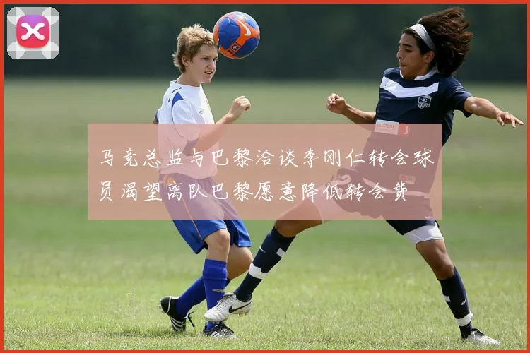 马竞总监与巴黎洽谈李刚仁转会球员渴望离队巴黎愿意降低转会费