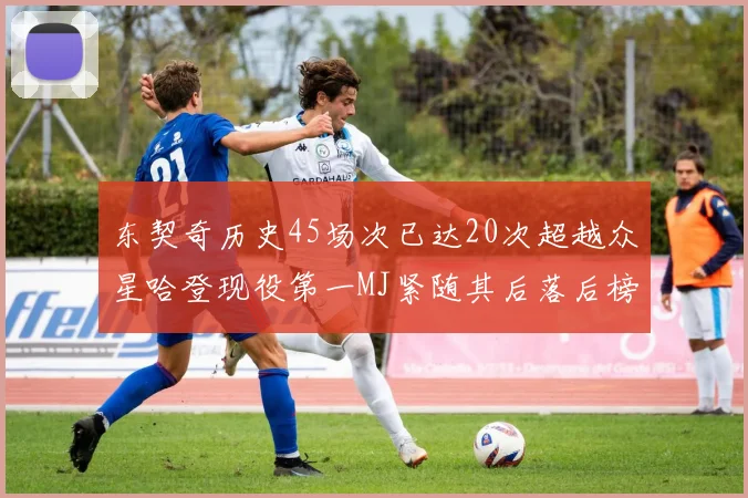 东契奇历史45场次已达20次超越众星哈登现役第一MJ紧随其后落后榜首100场