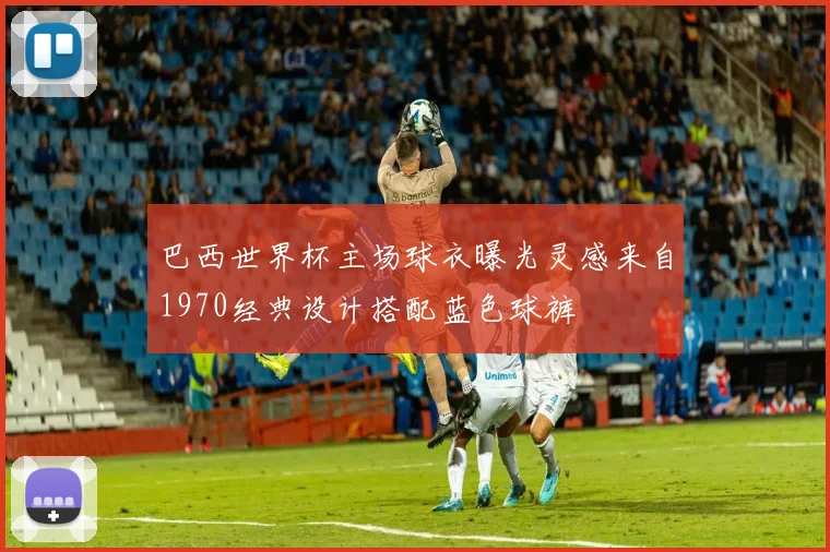 巴西世界杯主场球衣曝光灵感来自1970经典设计搭配蓝色球裤