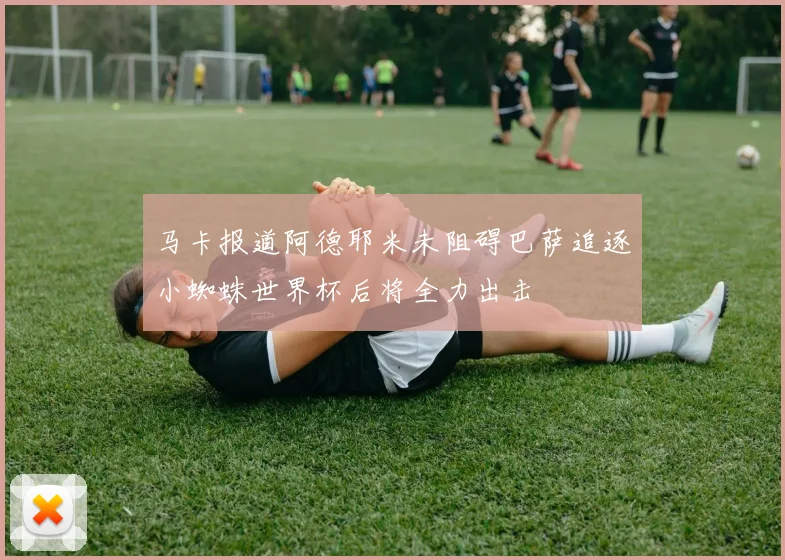 马卡报道阿德耶米未阻碍巴萨追逐小蜘蛛世界杯后将全力出击