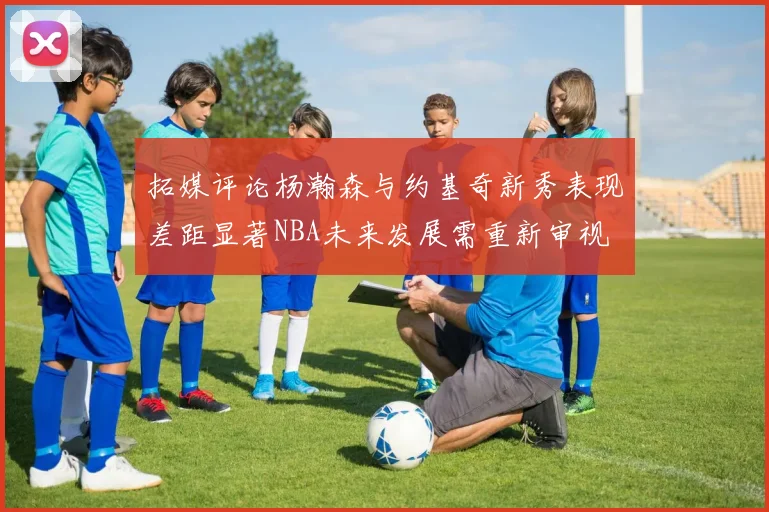 拓媒评论杨瀚森与约基奇新秀表现差距显著NBA未来发展需重新审视