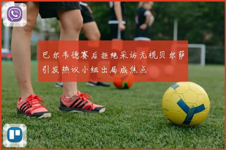 巴尔韦德赛后拒绝采访无视贝尔萨引发热议小组出局成焦点