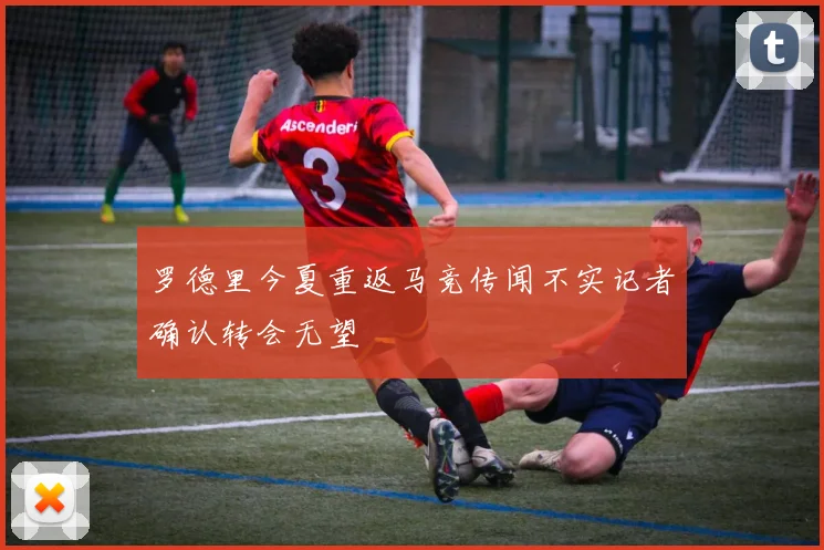 罗德里今夏重返马竞传闻不实记者确认转会无望