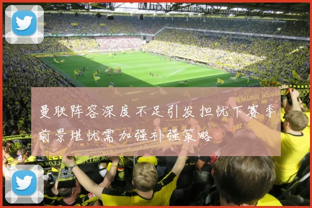 曼联阵容深度不足引发担忧下赛季前景堪忧需加强补强策略
