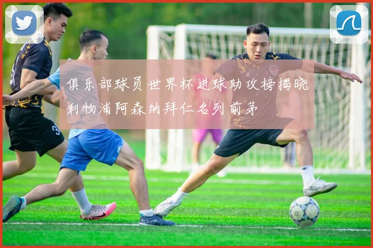 俱乐部球员世界杯进球助攻榜揭晓利物浦阿森纳拜仁名列前茅