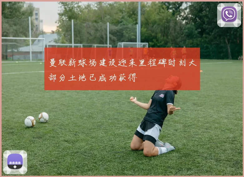 曼联新球场建设迎来里程碑时刻大部分土地已成功获得