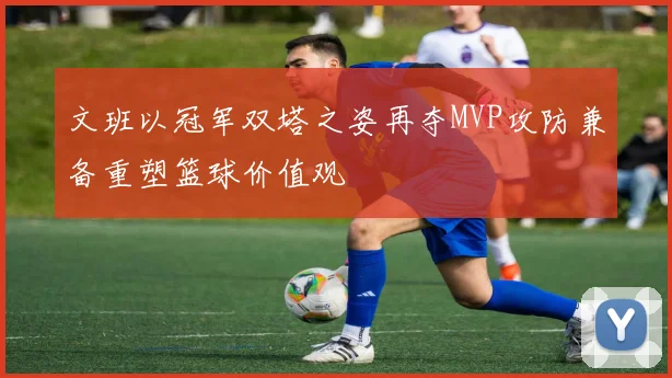 文班以冠军双塔之姿再夺MVP攻防兼备重塑篮球价值观